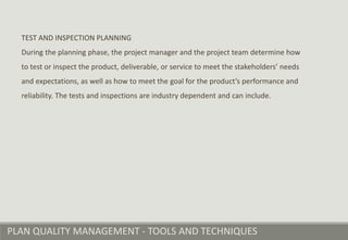 PLAN QUALITY MANAGEMENT - TOOLS AND TECHNIQUES
TEST AND INSPECTION PLANNING
During the planning phase, the project manager and the project team determine how
to test or inspect the product, deliverable, or service to meet the stakeholders’ needs
and expectations, as well as how to meet the goal for the product’s performance and
reliability. The tests and inspections are industry dependent and can include.
 