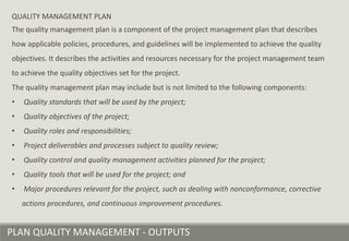 PLAN QUALITY MANAGEMENT - OUTPUTS
QUALITY MANAGEMENT PLAN
The quality management plan is a component of the project management plan that describes
how applicable policies, procedures, and guidelines will be implemented to achieve the quality
objectives. It describes the activities and resources necessary for the project management team
to achieve the quality objectives set for the project.
The quality management plan may include but is not limited to the following components:
• Quality standards that will be used by the project;
• Quality objectives of the project;
• Quality roles and responsibilities;
• Project deliverables and processes subject to quality review;
• Quality control and quality management activities planned for the project;
• Quality tools that will be used for the project; and
• Major procedures relevant for the project, such as dealing with nonconformance, corrective
actions procedures, and continuous improvement procedures.
 
