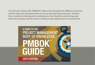 The first start will be with PMBOK 6th edition that illustrates the different processes
and the tools and techniques that can be used during these processes, however,
they provide the tailoring and considerations that should be used during work,
hence the processes will be used according to each project and its circumstances.
 