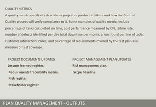 PLAN QUALITY MANAGEMENT - OUTPUTS
QUALITY METRICS
A quality metric specifically describes a project or product attribute and how the Control
Quality process will verify compliance to it. Some examples of quality metrics include
percentage of tasks completed on time, cost performance measured by CPI, failure rate,
number of defects identified per day, total downtime per month, errors found per line of code,
customer satisfaction scores, and percentage of requirements covered by the test plan as a
measure of test coverage.
PROJECT DOCUMENTS UPDATES
Lessons learned register.
Requirements traceability matrix.
Risk register.
Stakeholder register.
PROJECT MANAGEMENT PLAN UPDATES
Risk management plan.
Scope baseline.
 