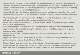MANAGE QUALITY
Manage Quality is the process of translating the quality management plan into executable quality
activities that incorporate the organization’s quality policies into the project. The key benefits of this
process are that it increases the probability of meeting the quality objectives as well as identifying
ineffective processes and causes of poor quality.
Manage Quality uses the data and results from the control quality process to reflect the overall
quality status of the project to the stakeholders. This process is performed throughout the project.
Manage Quality is considered the work of everybody—the project manager, the project team, the
project sponsor, the management of the performing organization, and even the customer. All of
these have roles in managing quality in the project, though the roles differ in size and effort.
The Manage Quality process implements a set of planned and systematic acts and processes
defined within the project’s quality management plan that helps to:
Design an optimal and mature product by implementing specific design guidelines that address
specific aspects of the product,
Build confidence that a future output will be completed in a manner that meets the specified
requirements and expectations through quality assurance tools and techniques such as quality
audits and failure analysis,
Confirm that the quality processes are used and that their use meets the quality objectives of
the project, and
Improve the efficiency and effectiveness of processes and activities to achieve better results and
performance and enhance stakeholders’ satisfaction.
 