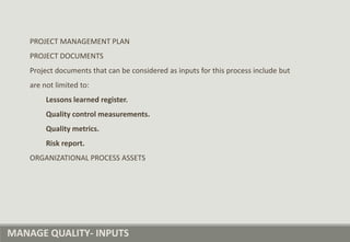 MANAGE QUALITY- INPUTS
PROJECT MANAGEMENT PLAN
PROJECT DOCUMENTS
Project documents that can be considered as inputs for this process include but
are not limited to:
Lessons learned register.
Quality control measurements.
Quality metrics.
Risk report.
ORGANIZATIONAL PROCESS ASSETS
 