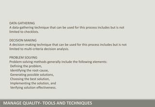 MANAGE QUALITY- TOOLS AND TECHNIQUES
DATA GATHERING
A data-gathering technique that can be used for this process includes but is not
limited to checklists.
DECISION MAKING
A decision-making technique that can be used for this process includes but is not
limited to multi-criteria decision analysis.
PROBLEM SOLVING
Problem-solving methods generally include the following elements:
Defining the problem,
Identifying the root-cause,
Generating possible solutions,
Choosing the best solution,
Implementing the solution, and
Verifying solution effectiveness.
 