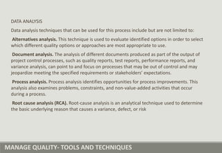 MANAGE QUALITY- TOOLS AND TECHNIQUES
DATA ANALYSIS
Data analysis techniques that can be used for this process include but are not limited to:
Alternatives analysis. This technique is used to evaluate identified options in order to select
which different quality options or approaches are most appropriate to use.
Document analysis. The analysis of different documents produced as part of the output of
project control processes, such as quality reports, test reports, performance reports, and
variance analysis, can point to and focus on processes that may be out of control and may
jeopardize meeting the specified requirements or stakeholders’ expectations.
Process analysis. Process analysis identifies opportunities for process improvements. This
analysis also examines problems, constraints, and non-value-added activities that occur
during a process.
Root cause analysis (RCA). Root-cause analysis is an analytical technique used to determine
the basic underlying reason that causes a variance, defect, or risk
 