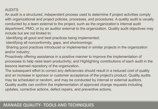 MANAGE QUALITY- TOOLS AND TECHNIQUES
AUDITS
An audit is a structured, independent process used to determine if project activities comply
with organizational and project policies, processes, and procedures. A quality audit is usually
conducted by a team external to the project, such as the organization’s internal audit
department, PMO, or by an auditor external to the organization. Quality audit objectives may
include but are not limited to:
Identifying all good and best practices being implemented;
Identifying all nonconformity, gaps, and shortcomings;
Sharing good practices introduced or implemented in similar projects in the organization
and/or industry;
Proactively offering assistance in a positive manner to improve the implementation of
processes to help raise team productivity; and Highlighting contributions of each audit in the
lessons learned repository of the organization.
The subsequent effort to correct any deficiencies should result in a reduced cost of quality
and an increase in sponsor or customer acceptance of the project’s product. Quality audits
may be scheduled or random, and may be conducted by internal or external auditors.
Quality audits can confirm the implementation of approved change requests including
updates, corrective actions, defect repairs, and preventive actions.
 