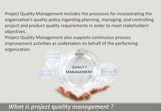 Project Quality Management includes the processes for incorporating the
organization’s quality policy regarding planning, managing, and controlling
project and product quality requirements in order to meet stakeholders’
objectives.
Project Quality Management also supports continuous process
improvement activities as undertaken on behalf of the performing
organization.
What is project quality management ?
 