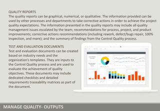 MANAGE QUALITY- OUTPUTS
QUALITY REPORTS
The quality reports can be graphical, numerical, or qualitative. The information provided can be
used by other processes and departments to take corrective actions in order to achieve the project
quality expectations. The information presented in the quality reports may include all quality
management issues escalated by the team; recommendations for process, project, and product
improvements; corrective actions recommendations (including rework, defect/bugs repair, 100%
inspection, and more); and the summary of findings from the Control Quality process.
TEST AND EVALUATION DOCUMENTS
Test and evaluation documents can be created
based on industry needs and the
organization’s templates. They are inputs to
the Control Quality process and are used to
evaluate the achievement of quality
objectives. These documents may include
dedicated checklists and detailed
requirements traceability matrices as part of
the document.
 