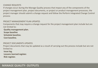 MANAGE QUALITY- OUTPUTS
CHANGE REQUESTS
If changes occur during the Manage Quality process that impact any of the components of the
project management plan, project documents, or project or product management processes, the
project manager should submit a change request and follow the Perform Integrated Change Control
process
PROJECT MANAGEMENT PLAN UPDATES
Components that may require a change request for the project management plan include but are
not limited to:
Quality management plan.
Scope baseline
Schedule baseline.
Cost baseline.
PROJECT DOCUMENTS UPDATES
Project documents that may be updated as a result of carrying out this process include but are not
limited to:
Issue log.
Lessons learned register.
Risk register.
 
