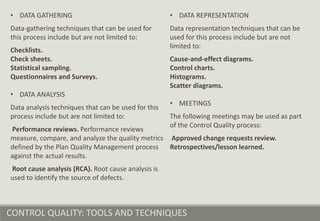 CONTROL QUALITY: TOOLS AND TECHNIQUES
• DATA GATHERING
Data-gathering techniques that can be used for
this process include but are not limited to:
Checklists.
Check sheets.
Statistical sampling.
Questionnaires and Surveys.
• DATA ANALYSIS
Data analysis techniques that can be used for this
process include but are not limited to:
Performance reviews. Performance reviews
measure, compare, and analyze the quality metrics
defined by the Plan Quality Management process
against the actual results.
Root cause analysis (RCA). Root cause analysis is
used to identify the source of defects.
• DATA REPRESENTATION
Data representation techniques that can be
used for this process include but are not
limited to:
Cause-and-effect diagrams.
Control charts.
Histograms.
Scatter diagrams.
• MEETINGS
The following meetings may be used as part
of the Control Quality process:
Approved change requests review.
Retrospectives/lesson learned.
 