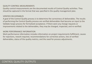CONTROL QUALITY: OUTPUTS
QUALITY CONTROL MEASUREMENTS
Quality control measurements are the documented results of Control Quality activities. They
should be captured in the format that was specified in the quality management plan.
VERIFIED DELIVERABLES
A goal of the Control Quality process is to determine the correctness of deliverables. The results
of performing the Control Quality process are verified deliverables that become an input to the
Validate Scope process for formalized acceptance. If there were any change requests or
improvements related to the deliverables, they may be changed, inspected, and re-verified.
WORK PERFORMANCE INFORMATION
Work performance information includes information on project requirements fulfillment, causes
for rejections, rework required, recommendations for corrective actions, lists of verified
deliverables, status of the quality metrics, and the need for process adjustments.
 