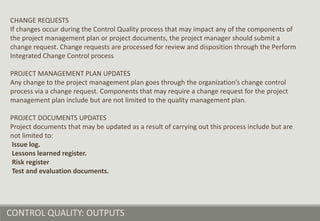 CONTROL QUALITY: OUTPUTS
CHANGE REQUESTS
If changes occur during the Control Quality process that may impact any of the components of
the project management plan or project documents, the project manager should submit a
change request. Change requests are processed for review and disposition through the Perform
Integrated Change Control process
PROJECT MANAGEMENT PLAN UPDATES
Any change to the project management plan goes through the organization’s change control
process via a change request. Components that may require a change request for the project
management plan include but are not limited to the quality management plan.
PROJECT DOCUMENTS UPDATES
Project documents that may be updated as a result of carrying out this process include but are
not limited to:
Issue log.
Lessons learned register.
Risk register
Test and evaluation documents.
 