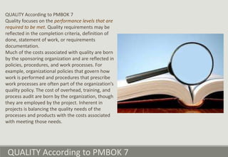 QUALITY According to PMBOK 7
Quality focuses on the performance levels that are
required to be met. Quality requirements may be
reflected in the completion criteria, definition of
done, statement of work, or requirements
documentation.
Much of the costs associated with quality are born
by the sponsoring organization and are reflected in
policies, procedures, and work processes. For
example, organizational policies that govern how
work is performed and procedures that prescribe
work processes are often part of the organization’s
quality policy. The cost of overhead, training, and
process audit are born by the organization, though
they are employed by the project. Inherent in
projects is balancing the quality needs of the
processes and products with the costs associated
with meeting those needs.
QUALITY According to PMBOK 7
 