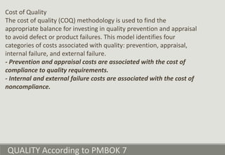 QUALITY According to PMBOK 7
Cost of Quality
The cost of quality (COQ) methodology is used to find the
appropriate balance for investing in quality prevention and appraisal
to avoid defect or product failures. This model identifies four
categories of costs associated with quality: prevention, appraisal,
internal failure, and external failure.
- Prevention and appraisal costs are associated with the cost of
compliance to quality requirements.
- Internal and external failure costs are associated with the cost of
noncompliance.
 