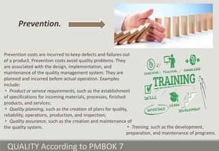 QUALITY According to PMBOK 7
Prevention costs are incurred to keep defects and failures out
of a product. Prevention costs avoid quality problems. They
are associated with the design, implementation, and
maintenance of the quality management system. They are
planned and incurred before actual operation. Examples
include:
▹ Product or service requirements, such as the establishment
of specifications for incoming materials, processes, finished
products, and services;
▹ Quality planning, such as the creation of plans for quality,
reliability, operations, production, and inspection;
▹ Quality assurance, such as the creation and maintenance of
the quality system.
Prevention.
▹ Training, such as the development,
preparation, and maintenance of programs.
 