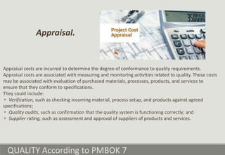 QUALITY According to PMBOK 7
Appraisal costs are incurred to determine the degree of conformance to quality requirements.
Appraisal costs are associated with measuring and monitoring activities related to quality. These costs
may be associated with evaluation of purchased materials, processes, products, and services to
ensure that they conform to specifications.
They could include:
▹ Verification, such as checking incoming material, process setup, and products against agreed
specifications;
▹ Quality audits, such as confirmation that the quality system is functioning correctly; and
▹ Supplier rating, such as assessment and approval of suppliers of products and services.
Appraisal.
 