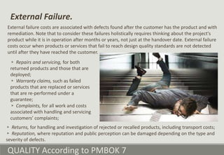 QUALITY According to PMBOK 7
External failure costs are associated with defects found after the customer has the product and with
remediation. Note that to consider these failures holistically requires thinking about the project's
product while it is in operation after months or years, not just at the handover date. External failure
costs occur when products or services that fail to reach design quality standards are not detected
until after they have reached the customer.
External Failure.
▹ Returns, for handling and investigation of rejected or recalled products, including transport costs;
▹ Reputation, where reputation and public perception can be damaged depending on the type and
severity of defects.
▹ Repairs and servicing, for both
returned products and those that are
deployed;
▹ Warranty claims, such as failed
products that are replaced or services
that are re-performed under a
guarantee;
▹ Complaints, for all work and costs
associated with handling and servicing
customers’ complaints;
 
