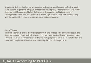 QUALITY According to PMBOK 7
To optimize delivered value, early inspection and review work focused on finding quality
issues as soon as possible are good investments. Attempts to “test-quality-in” late in the
development life cycle are likely to fail because discovering quality issues late in
development is time- and cost-prohibitive due to high rates of scrap and rework, along
with the ripple effect to downstream outputs and stakeholders.
Cost of Change
The later a defect is found, the more expensive it is to correct. This is because design and
development work have typically already occurred based on the flawed component. Also,
activities are more costly to modify as the life cycle progresses since more stakeholders are
impacted. This phenomenon is characterized by the cost of change curve
 
