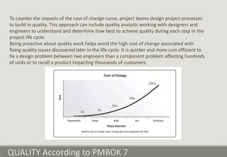QUALITY According to PMBOK 7
To counter the impacts of the cost of change curve, project teams design project processes
to build in quality. This approach can include quality analysts working with designers and
engineers to understand and determine how best to achieve quality during each step in the
project life cycle.
Being proactive about quality work helps avoid the high cost of change associated with
fixing quality issues discovered later in the life cycle. It is quicker and more cost efficient to
fix a design problem between two engineers than a component problem affecting hundreds
of units or to recall a product impacting thousands of customers.
 