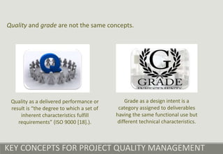 KEY CONCEPTS FOR PROJECT QUALITY MANAGEMENT
Quality and grade are not the same concepts.
Quality as a delivered performance or
result is “the degree to which a set of
inherent characteristics fulfill
requirements” (ISO 9000 [18].).
Grade as a design intent is a
category assigned to deliverables
having the same functional use but
different technical characteristics.
 