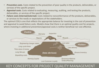 KEY CONCEPTS FOR PROJECT QUALITY MANAGEMENT
• Prevention costs. Costs related to the prevention of poor quality in the products, deliverables, or
services of the specific project.
• Appraisal costs. Costs related to evaluating, measuring, auditing, and testing the products,
deliverables, or services of the specific project.
• Failure costs (internal/external). Costs related to nonconformance of the products, deliverables,
or services to the needs or expectations of the stakeholders.
The optimal COQ is one that reflects the appropriate balance for investing in the cost of prevention
and appraisal to avoid failure costs. Models show that there is an optimal quality cost for projects,
where investing in additional prevention/appraisal costs is neither beneficial nor cost effective.
 