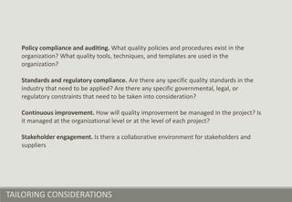 TAILORING CONSIDERATIONS
Policy compliance and auditing. What quality policies and procedures exist in the
organization? What quality tools, techniques, and templates are used in the
organization?
Standards and regulatory compliance. Are there any specific quality standards in the
industry that need to be applied? Are there any specific governmental, legal, or
regulatory constraints that need to be taken into consideration?
Continuous improvement. How will quality improvement be managed in the project? Is
it managed at the organizational level or at the level of each project?
Stakeholder engagement. Is there a collaborative environment for stakeholders and
suppliers
 