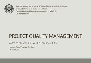 PROJECT QUALITY MANAGEMENT
COMPARISON BETWEEN PMBOK 6&7
Arab Academy for Science & Technology & Maritime Transport
Graduate School of Business – Cairo
Project Risk and Quality Management (PMD 915)
DR. Bahaa El Shal
Name : Suzy Tharwat Nashed
ID : 20121133
 