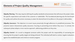1)Quality Planning : This step requires defining the quality standards and processes that will ensure the project meets
the specific expectations and needs of the customer or stakeholder. This foundational planning sets the benchmark
for quality and outlines the actions necessary to attain the desired level of excellence in the project's deliverables.
2)Quality Assurance : The objective is to avert issues proactively through adherence to predefined processes. This
proactive stance characterizes quality assurance, focusing on preventing errors before they occur. In contrast, the
subsequent phase adopts a more reactive approach, addressing problems as they arise.
3)Quality Control : It's crucial to designate someone within the project with the responsibility of overseeing and
ensuring that the project's quality targets are being achieved. This individual will need to conduct regular evaluations
against the established plan and criteria to monitor progress.
Elements of Project Quality Management :
 