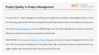 It is essential for Project Management professional to adopt Project Quality methodologies which is crucial
for improving organizational efficiency through the streamlining and optimization of workflows and processes.
The PGDM Project Management course at MITSDE aligns with the Project Management Institute's curriculum,
offering comprehensive training by experienced professionals.
With MITSDE’s Post Graduate Diploma in Project Management course of project management is both an art
and a skill, presenting a challenging role. This high-profile, high-risk position requires professionals who can
juggle multiple tasks, think analytically, and communicate effectively.
Project Quality in Project Management
 