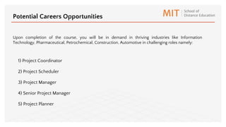1) Project Coordinator
2) Project Scheduler
3) Project Manager
4) Senior Project Manager
5) Project Planner
Potential Careers Opportunities
Upon completion of the course, you will be in demand in thriving industries like Information
Technology, Pharmaceutical, Petrochemical, Construction, Automotive in challenging roles namely:
 