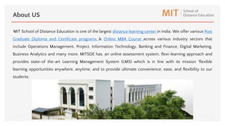 MIT School of Distance Education is one of the largest distance learning center in India. We offer various Post
Graduate Diploma and Certificate programs & Online MBA Course across various industry sectors that
include Operations Management, Project, Information Technology, Banking and Finance, Digital Marketing,
Business Analytics and many more. MITSDE has, an online assessment system, flexi-learning approach and
provides state-of the-art Learning Management System (LMS) which is in line with its mission 'flexible
learning opportunities anywhere, anytime, and to provide ultimate convenience, ease, and flexibility to our
students.
About US
 