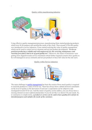 `
Quality within manufacturingindustries
Using effective quality management processes, manufacturing firms started producing products
which were fit for purpose and satisfied the needs of the client. Then around 1970s-80s quality
was introduced in service industries. Firms started realizing the value of quality management
which can be used to control service elements and not just product development. “It was no
good just producing a reliable and well-engineered car; the servicing, maintenance and
warranty procedures had to be of good quality too”. Moreover, the nature of businesses were
getting more aligned towards service orientation which further required a need to have quality to
be well managed in service elements and not just products to have full value for the end users.
Quality within Service industries
The main challenge in quality management has been the extent of how much quality is required
to reach the product to a state of fit for use. There has always been a debate between consultants
on the level of quality as the derivation of each one’s expectation can be subjective and
misaligned towards fit for use. And the nature of quality can be endless, you can always have a
missing element on most sophisticated product if you do not like it or doesn’t fit your needs. So,
to summarize in simple terms, a product or service can be said to have quality if it is fit for its
intended purpose and satisfies the needs of the customer.
 