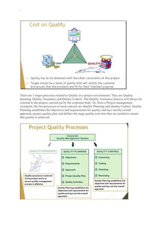 `
There are 3 major processes related to Quality in a project environment. They are Quality
planning, Quality Assurance and Quality Control. The Quality Assurance process will always be
external to the project, carried out by the corporate body. So, from a Project management
viewpoint, the two processes of most concern are Quality Planning and Quality Control. Quality
Planning establishes the objectives and requirements for quality and lays out the overall
approach, project quality plan and defines the stage quality activities that are needed to ensure
that quality is achieved.
 