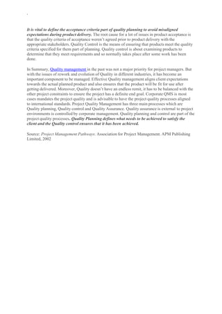 `
It is vital to define the acceptance criteria part of quality planning to avoid misaligned
expectations during product delivery. The root cause for a lot of issues in product acceptance is
that the quality criteria of acceptance weren’t agreed prior to product delivery with the
appropriate stakeholders. Quality Control is the means of ensuring that products meet the quality
criteria specified for them part of planning. Quality control is about examining products to
determine that they meet requirements and so normally takes place after some work has been
done.
In Summary, Quality management in the past was not a major priority for project managers. But
with the issues of rework and evolution of Quality in different industries, it has become an
important component to be managed. Effective Quality management aligns client expectations
towards the actual planned product and also ensures that the product will be fit for use after
getting delivered. Moreover, Quality doesn’t have an endless remit, it has to be balanced with the
other project constraints to ensure the project has a definite end goal. Corporate QMS is most
cases mandates the project quality and is advisable to have the project quality processes aligned
to international standards. Project Quality Management has three main processes which are
Quality planning, Quality control and Quality Assurance. Quality assurance is external to project
environments is controlled by corporate management. Quality planning and control are part of the
project quality processes. Quality Planning defines what needs to be achieved to satisfy the
client and the Quality control ensures that it has been achieved.
Source: Project Management Pathways. Association for Project Management. APM Publishing
Limited, 2002
 