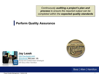 Continuously auditing a project’s plan and
                                                     process to ensure the required output can be
                                                   completed within the expected quality standards


                    Perform Quality Assurance




                         Jay Leask
                         http://jay.leask.com
                         @jayleask McLean, VA
                         Social and Collaboration Strategist
                 Booz
                 Allen   with Booz Allen Hamilton




Project Quality Management - Perform QA                                                              1
 