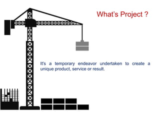 It's a temporary endeavor undertaken to create a
unique product, service or result.
What’s Project ?
 