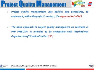 Project Quality Management


Project quality management uses policies and procedures, to
implement, within the project’s context, the organization’s QMS.



The basic approach to project quality management as described in
PMI PMBOK®, is intended to be compatible with International
Organization of Standardization (ISO).

(Project Quality Management, Chapter 8, PMI PMBOK ®, 5th Edition)

 