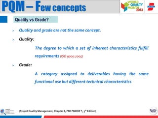 PQM – Few concepts
Quality vs Grade?


Quality and grade are not the same concept.



Quality:
The degree to which a set of inherent characteristics fulfill
requirements (ISO 9000:2005)



Grade:
A category assigned to deliverables having the same
functional use but different technical characteristics

(Project Quality Management, Chapter 8, PMI PMBOK ®, 5th Edition)

 