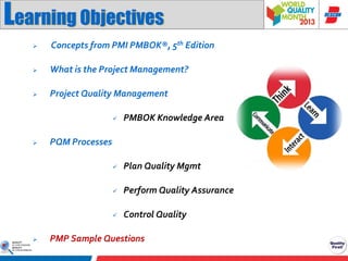 Learning Objectives


Concepts from PMI PMBOK®, 5th Edition



What is the Project Management?



Project Quality Management




Perform Quality Assurance





Plan Quality Mgmt





PMBOK Knowledge Area

Control Quality

PQM Processes

PMP Sample Questions

 