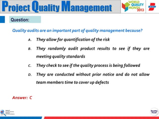 Project Quality Management
Question:
Quality audits are an important part of quality management because?
A.

They allow for quantification of the risk

B.

They randomly audit product results to see if they are
meeting quality standards

C.

They check to see if the quality process is being followed

D.

They are conducted without prior notice and do not allow
team members time to cover up defects

Answer: C

 