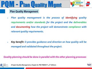 PQM - Plan Quality Mgmt
Plan Quality Management


Plan quality management is the process of identifying quality
requirements and/or standards for the project and the deliverables
and documenting how the project will demonstrate compliance with
relevant quality requirements.



Key benefit: it provides guidance and direction on how quality will be
managed and validated throughout the project.

Quality planning should be done in parallel with the other planning processes
(Project Quality Management, Chapter 8, PMI PMBOK ®, 5th Edition)

 