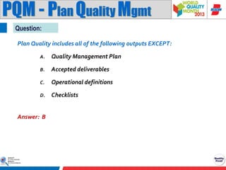 PQM - Plan Quality Mgmt
Question:
Plan Quality includes all of the following outputs EXCEPT:
A.

Quality Management Plan

B.

Accepted deliverables

C.

Operational definitions

D.

Checklists

Answer: B

 