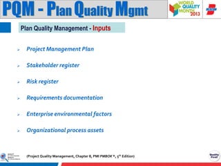 PQM - Plan Quality Mgmt
Plan Quality Management - Inputs


Project Management Plan



Stakeholder register



Risk register



Requirements documentation



Enterprise environmental factors



Organizational process assets

(Project Quality Management, Chapter 8, PMI PMBOK ®, 5th Edition)

 