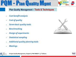 PQM - Plan Quality Mgmt
Plan Quality Management – Tools & Techniques


Cost benefit analysis



Cost of quality



Seven basic quality tools



Benchmarking



Design of experiments



Statistical sampling



Additional quality planning tools



Meetings

(Project Quality Management, Chapter 8, PMI PMBOK ®, 5th Edition)

 