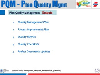 PQM - Plan Quality Mgmt
Plan Quality Management - Outputs
1.

Quality Management Plan

2.

Process Improvement Plan

3.

Quality Metrics

4.

Quality Checklists

5.

Project Documents Updates

(Project Quality Management, Chapter 8, PMI PMBOK ®, 5th Edition)

 