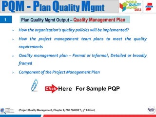 PQM - Plan Quality Mgmt
Plan Quality Mgmt Output – Quality Management Plan

1


How the organization’s quality policies will be implemented?



How the project management team plans to meet the quality
requirements



Quality management plan – Formal or Informal, Detailed or broadly
framed



Component of the Project Management Plan

For Sample PQP

(Project Quality Management, Chapter 8, PMI PMBOK ®, 5th Edition)

 