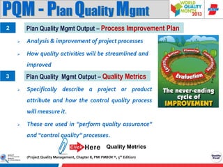 PQM - Plan Quality Mgmt
Plan Quality Mgmt Output – Process Improvement Plan

2


Analysis & improvement of project processes



How quality activities will be streamlined and
improved

Plan Quality Mgmt Output – Quality Metrics

3


Specifically describe a project or product
attribute and how the control quality process
will measure it.



These are used in “perform quality assurance”
and “control quality” processes.
Quality Metrics
(Project Quality Management, Chapter 8, PMI PMBOK ®, 5th Edition)

 