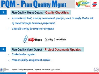 PQM - Plan Quality Mgmt
Plan Quality Mgmt Output – Quality Checklists

4


A structured tool, usually component specific, used to verify that a set
of required steps has been performed.



Checklists may be simple or complex

Quality Checklists

Plan Quality Mgmt Output – Project Documents Updates

5


Stakeholder register



Responsibility assignment matrix

(Project Quality Management, Chapter 8, PMI PMBOK ®, 5th Edition)

 