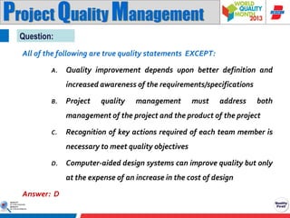 Project Quality Management
Question:
All of the following are true quality statements EXCEPT:
A.

Quality improvement depends upon better definition and
increased awareness of the requirements/specifications

B.

Project

quality

management

must

address

both

management of the project and the product of the project
C.

Recognition of key actions required of each team member is
necessary to meet quality objectives

D.

Computer-aided design systems can improve quality but only
at the expense of an increase in the cost of design

Answer: D

 
