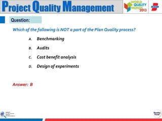 Project Quality Management
Question:
Which of the following is NOT a part of the Plan Quality process?
A.

Benchmarking

B.

Audits

C.

Cost benefit analysis

D.

Design of experiments

Answer: B

 
