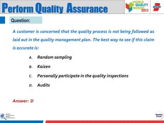 Perform Quality Assurance
Question:
A customer is concerned that the quality process is not being followed as
laid out in the quality management plan. The best way to see if this claim
is accurate is:
A.

Random sampling

B.

Kaizen

C.

Personally participate in the quality inspections

D.

Audits

Answer: D

 